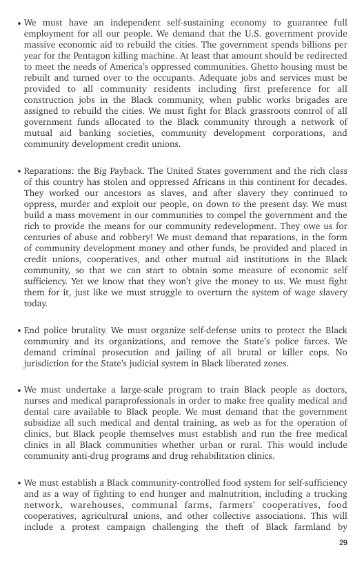 «We must have an independent selfsustaining economy to guarantee full employment for all our people. We demand that the U.S. government provide massive economic aid to rebuild the cities. The government spends billions per year for the Pentagon killing machine. At least that amount should be redirected to meet the needs of America’s oppressed communities. Ghetto housing must be rebuilt and turned over to the occupants. Adequate jobs and services must be provided to all community residents including first preference for all construction jobs in the Black community, when public works brigades are assigned to rebuild the cities. We must fight for Black grassroots control of all government funds allocated to the Black community through a network of mutual aid banking societies, community development corporations, and community development credit unions.  Reparations: the Big Payback. The United States government and the rich class of this country has stolen and oppressed Africans in this continent for decades. ‘They worked our ancestors as slaves, and after slavery they continued to oppress, murder and exploit our people, on down to the present day. We must build a mass movement in our communities to compel the government and the tich to provide the means for our community redevelopment. They owe us for centuries of abuse and robbery! We must demand that reparations, in the form of community development money and other funds, be provided and placed in credit unions, cooperatives, and other mutual aid institutions in the Black community, so that we can start to obtain some measure of economic self sufficiency. Yet we know that they won’ give the money to us. We must fight them for it, just like we must struggle to overturn the system of wage slavery today.  End police brutality. We must organize self defense units to protect the Black community and its organizations, and remove the State’s police farces. We demand criminal prosecution and jailing of all brutal or killer cops. No jurisdiction for the State’s judicial system in Black liberated zones.  We must undertake a large-scale program to train Black people as doctors, nurses and medical paraprofessionals in order to make free quality medical and dental care available to Black people. We must demand that the government subsidize all such medical and dental training, as web as for the operation of clinics, but Black people themselves must establish and run the free medical clinics in all Black communities whether urban or rural. This would include community anti-drug programs and drug rehabilitation clinics.  We must establish a Black community-controlled food system for self-sufficiency and as a way of fighting to end hunger and malnutrition, including a trucking network, warehouses, communal farms, farmers’ cooperatives, food cooperatives, agricultural unions, and other collective associations. This will include a protest campaign challenging the theft of Black farmland by  20 